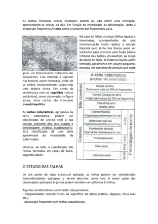 As rochas formadas nessas condições podem ou não sofrer uma litificação,
apresentando-se coesas ou não. Em função da intensidade da deformação, tanto a
proporção fragmentos/matriz como o tamanho dos fragmentos varia.
No caso de falhas sísmicas (falhas ligadas a
terremotos, acompanhadas de uma
movimentação muito rápida), a energia
liberada pelo atrito dos blocos pode ser
suficiente para provocar uma fusão parcial
limitada nas rochas encaixantes ao longo
do plano de falha. O material líquido assim
formado, geralmente em volume pequeno,
provoca um aumento de pressão que pode
gerar um fraturamento hidráulico das
encaixantes. Esse material é injetado
nas fraturas assim formadas, onde ele
se resfria imediatamente, adquirindo
uma textura vítrea. Por conta da
semelhança com os taquilitos (vidros
vulcânicos), como observado na figura
acima, estas rochas são chamadas
pseudotaquilitos.
As rochas cataclásticas, agrupadas na
série cataclástica, podem ser
classificadas de acordo com a sua
coesão, tamanho dos seus clastos e
percentagem relativa clastos/matriz.
Esta classificação dá uma ideia
aproximada da intensidade da
deformação.
Observe, ao lado, a classificação das
rochas formadas em zonas de falha,
segundo Sibson.
O ESTUDO DAS FALHAS
De um ponto de vista estrutural aplicado, as falhas podem ser consideradas
descontinuidades quaisquer e serem descritas como tais. A maior parte das
observações aplicáveis às juntas podem também ser aplicadas às falhas.
Algumas características, entretanto, são peculiares:
- irregularidades características na superfície do plano (estrias, degraus, meia luas
etc.);
- associação frequente com rochas cataclásticas;
 