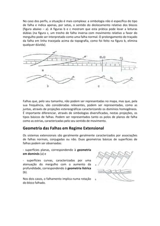 No caso dos perfis, a situação é mais complexa: a simbologia não é específica do tipo
de falha e indica apenas, por setas, o sentido do deslocamento relativo dos blocos
(figura abaixo – a). A figuras b e c mostram que esta prática pode levar a leituras
dúbias (na figura c, um trecho de falha inversa com movimento relativo a favor do
mergulho pode ser interpretado como uma falha normal. O prolongamento do traçado
da falha em linha tracejada acima da topografia, como foi feito na figura b, elimina
qualquer dúvida).
Falhas que, pelo seu tamanho, não podem ser representadas no mapa, mas que, pela
sua frequência, são consideradas relevantes, podem ser representadas, como as
juntas, através de projeções estereográficas caracterizando os domínios homogêneos.
É importante diferenciar, através de simbologias diversificadas, nestas projeções, os
tipos básicos de falhas. Podem ser representados tanto os polos de planos de falha
como as estrias, caracterizadas pelo seu sentido de movimento.
Geometria das Falhas em Regime Extensional
Os sistemas extensionais são geralmente geralmente caracterizados por associações
de falhas normais, conjugadas ou não. Duas geometrias básicas de superfícies de
falhas podem ser observadas:
- superfícies planas, correspondendo à geometria
em dominós (a) e
- superfícies curvas, caracterizadas por uma
atenuação do mergulho com o aumento da
profundidade, correspondendo à geometria lístrica
(b).
Nos dois casos, o falhamento implica numa rotação
do bloco falhado.
 