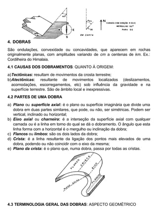 4. DOBRAS
São ondulações, convexidade ou concavidades, que aparecem em rochas
originalmente planas, com amplitudes variando de cm a centenas de km. Ex.:
Cordilheira do Himalaia.
4.1 CAUSAS DOS DOBRAMENTOS: QUANTO À ORIGEM:
a) Tectônicas: resultam de movimentos da crosta terrestre;
b) Atectônicas: resultante de movimentos localizados (deslizamentos,
acomodações, escorregamentos, etc) sob influência da gravidade e na
superfície terrestre. São de âmbito local e inexpressivas.
4.2 PARTES DE UMA DOBRA
a) Plano ou superfície axial: é o plano ou superfície imaginária que divide uma
dobra em duas partes similares, que pode, ou não, ser simétricas. Podem ser
vertical, inclinado ou horizontal;
b) Eixo axial ou charneira: é a interseção da superfície axial com qualquer
camada ou é a linha em torno do qual se dá o dobramento. O ângulo que esta
linha forma com a horizontal é o mergulho ou inclinação da dobra;
c) Flancos ou limbos: são os dois lados da dobra;
d) Crista: é a linha resultante da ligação dos pontos mais elevados de uma
dobra, podendo ou não coincidir com o eixo da mesma;
e) Plano da crista: é o plano que, numa dobra, passa por todas as cristas.

4.3 TERMINOLOGIA GERAL DAS DOBRAS: ASPECTO GEOMÉTRICO

 
