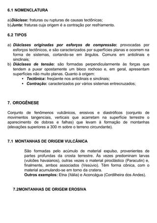 6.1 NOMENCLATURA
a) Diáclase: fraturas ou rupturas de causas tectônicas;
b) Junta: fraturas cuja origem é a contração por resfriamento.
6.2 TIPOS
a) Diáclases originadas por esforços de compressão: provocadas por
esforços tectônicos, e são caracterizados por superfícies planas e ocorrem na
forma de sistemas, cortando-se em ângulos. Comuns em anticlinais e
sinclinais;
b) Diáclases de tensão: são formadas perpendicularmente às forças que
tendem a puxar opostamente um bloco rochoso e, em geral, apresentam
superfícies não muito planas. Quanto à origem:
• Tectônica: freqüente nos anticlinais e sinclinais;
• Contração: caracterizados por vários sistemas entrecruzados;

7. OROGÊNESE
Conjunto de fenômenos vulcânicos, erosivos e diastróficos (conjunto de
movimentos tangenciais, verticais que acarretam na superfície terrestre o
aparecimento de dobras e falhas) que levam à formação de montanhas
(elevações superiores a 300 m sobre o terreno circundante).

7.1 MONTANHAS DE ORIGEM VULCÂNICA
São formadas pelo acúmulo de material expulso, provenientes de
partes profundas da crosta terrestre. Às vezes predominam larvas
(vulcões havaianos), outras vezes o material piroclástico (Paracutin) e,
finalmente, ambos associados (Vesúvio). Têm forma cônica, com o
material acumulando-se em torno da cratera.
Outros exemplos: Etna (Itália) e Aconcágua (Cordilheira dos Andes).

7.2MONTANHAS DE ORIGEM EROSIVA

 