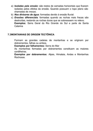 a) Isoladas pela erosão: são restos de camadas horizontais que ficaram
isoladas pelos efeitos da erosão. Quando possuem o topo plano são
chamadas de mesas.
b) Nos divisores de água: formadas devido à erosão fluvial.
c) Erosões diferenciais: formadas quando as rochas mais fracas são
destruídas, restando as rochas duras que se sobressaem no relevo.
Exemplos: Serra Geral do Rio Grande do Sul e parte de Santa
Catarina

7.3MONTANHAS DE ORIGEM TECTÔNICA
Formam as grandes cadeias de montanhas e se originam por
dobramentos, falhas ou ambos.
Exemplos por falhamentos: Serra do Mar
As montanhas formadas por dobramentos constituem as maiores
cordilheiras.
Exemplos por dobramentos: Alpes, Himalaia, Andes e Montanhas
Rochosas.

 