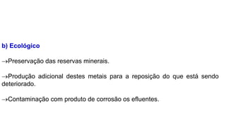 b) Ecológico
Preservação das reservas minerais.
Produção adicional destes metais para a reposição do que está sendo
deteriorado.
Contaminação com produto de corrosão os efluentes.
 