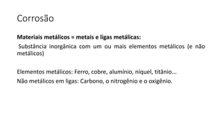 Corrosão
Materiais metálicos = metais e ligas metálicas:
Substância inorgânica com um ou mais elementos metálicos (e não
metálicos)
Elementos metálicos: Ferro, cobre, alumínio, níquel, titânio...
Não metálicos em ligas: Carbono, o nitrogênio e o oxigênio.
 