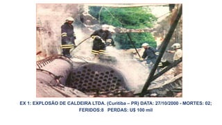 EX 1: EXPLOSÃO DE CALDEIRA LTDA. (Curitiba – PR) DATA: 27/10/2000 - MORTES: 02;
FERIDOS:8 PERDAS: U$ 100 mil
 