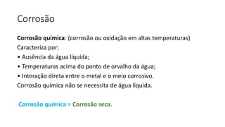 Corrosão
Corrosão química: (corrosão ou oxidação em altas temperaturas)
Caracteriza por:
• Ausência da água líquida;
• Temperaturas acima do ponto de orvalho da água;
• Interação direta entre o metal e o meio corrosivo.
Corrosão química não se necessita de água líquida.
Corrosão química = Corrosão seca.
 