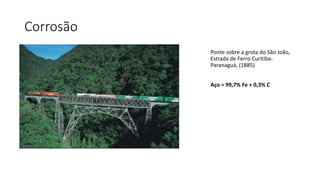 Corrosão
Ponte sobre a grota do São João,
Estrada de Ferro Curitiba-
Paranaguá, (1885)
Aço = 99,7% Fe + 0,3% C
 