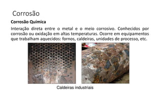Corrosão
Corrosão Química
Interação direta entre o metal e o meio corrosivo. Conhecidos por
corrosão ou oxidação em altas temperaturas. Ocorre em equipamentos
que trabalham aquecidos: fornos, caldeiras, unidades de processo, etc.
 
