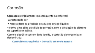 Corrosão
Corrosão eletroquímica: (mais frequente na natureza)
Caracterizada por:
• Necessidade da presença de água no estado líquido;
• Forma uma pilha ou célula de corrosão, com a circulação de elétrons
na superfície metálica.
Como o eletrólito contem água líquida, a corrosão eletroquímica é
denominada:
Corrosão eletroquímica = Corrosão em meio aquoso
 