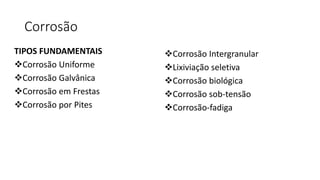 Corrosão
TIPOS FUNDAMENTAIS
Corrosão Uniforme
Corrosão Galvânica
Corrosão em Frestas
Corrosão por Pites
Corrosão Intergranular
Lixiviação seletiva
Corrosão biológica
Corrosão sob-tensão
Corrosão-fadiga
 