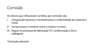Corrosão
Os fatores que influenciam as falhas por corrosão são;
I. Composição Química ( microestrutura e uniformidade do material e
meio)
II. Temperaturas ( interface entre o metal e o meio)
III. Etapas no processo de fabricação (TT, conformação a frio e
soldagem)
*Corrosão tolerável
 