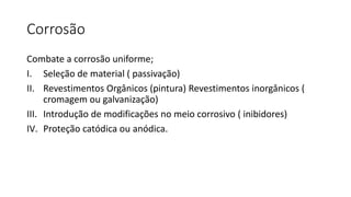 Corrosão
Combate a corrosão uniforme;
I. Seleção de material ( passivação)
II. Revestimentos Orgânicos (pintura) Revestimentos inorgânicos (
cromagem ou galvanização)
III. Introdução de modificações no meio corrosivo ( inibidores)
IV. Proteção catódica ou anódica.
 