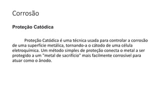 Corrosão
Proteção Catódica
Proteção Catódica é uma técnica usada para controlar a corrosão
de uma superfície metálica, tornando-a o cátodo de uma célula
eletroquímica. Um método simples de proteção conecta o metal a ser
protegido a um "metal de sacrifício" mais facilmente corrosível para
atuar como o ânodo.
 