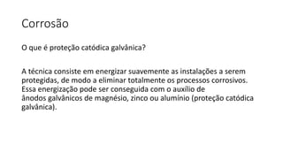 Corrosão
O que é proteção catódica galvânica?
A técnica consiste em energizar suavemente as instalações a serem
protegidas, de modo a eliminar totalmente os processos corrosivos.
Essa energização pode ser conseguida com o auxílio de
ânodos galvânicos de magnésio, zinco ou alumínio (proteção catódica
galvânica).
 