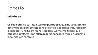 Corrosão
Inibidores
Os inibidores de corrosão são compostos que, quando aplicados em
determinadas concentrações na superfície das armaduras, retardam
a corrosão ou reduzem muito essa taxa. Ao mesmo tempo que
garantem proteção, não alteram as propriedades físicas, químicas e
mecânicas do concreto
 