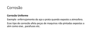 Corrosão
Corrosão Uniforme
Exemplo enferrujamento do aço a prata quando exposto a atmosfera.
Esse tipo de corrosão afeta peças de maquinas não pintadas expostas a
atm como eixo , parafusos etc.
 