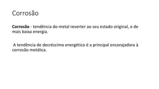 Corrosão
Corrosão - tendência do metal reverter ao seu estado original, o de
mais baixa energia.
A tendência de decréscimo energético é a principal encorajadora à
corrosão metálica.
 