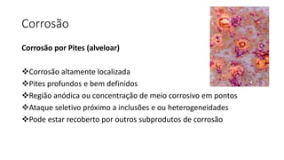 Corrosão
Corrosão por Pites (alveloar)
Corrosão altamente localizada
Pites profundos e bem definidos
Região anódica ou concentração de meio corrosivo em pontos
Ataque seletivo próximo a inclusões e ou heterogeneidades
Pode estar recoberto por outros subprodutos de corrosão
 