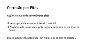 Corrosão por Pites
Algumas causas de corrosão por pites
Heterogeneidades superficiais do material
Perda loca da passividade pela ruptura mecânica ou do filme de
óxido.
Ex aço inoxidável austenítico em meios que contenha cloretos.
 
