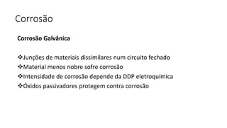 Corrosão
Corrosão Galvânica
Junções de materiais dissimilares num circuito fechado
Material menos nobre sofre corrosão
Intensidade de corrosão depende da DDP eletroquímica
Óxidos passivadores protegem contra corrosão
 