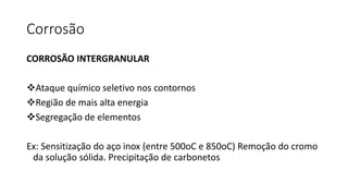 Corrosão
CORROSÃO INTERGRANULAR
Ataque químico seletivo nos contornos
Região de mais alta energia
Segregação de elementos
Ex: Sensitização do aço inox (entre 500oC e 850oC) Remoção do cromo
da solução sólida. Precipitação de carbonetos
 
