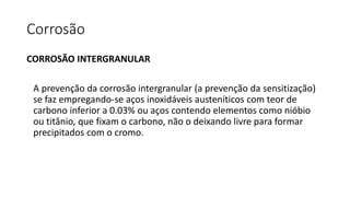 Corrosão
CORROSÃO INTERGRANULAR
A prevenção da corrosão intergranular (a prevenção da sensitização)
se faz empregando-se aços inoxidáveis austeníticos com teor de
carbono inferior a 0.03% ou aços contendo elementos como nióbio
ou titânio, que fixam o carbono, não o deixando livre para formar
precipitados com o cromo.
 
