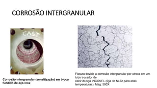 CORROSÃO INTERGRANULAR
Corrosão intergranular (sensitização) em bloco
fundido de aço inox
Fissura devido a corrosão intergranular por stress em um
tubo trocador de
calor de liga INCONEL (liga de Ni-Cr para altas
temperaturas). Mag: 500X
 