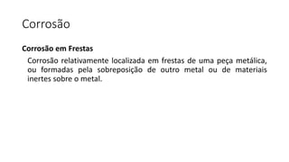 Corrosão
Corrosão em Frestas
Corrosão relativamente localizada em frestas de uma peça metálica,
ou formadas pela sobreposição de outro metal ou de materiais
inertes sobre o metal.
 