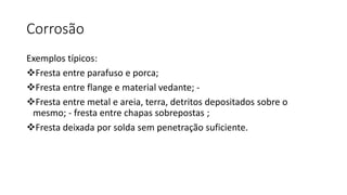 Corrosão
Exemplos típicos:
Fresta entre parafuso e porca;
Fresta entre flange e material vedante; -
Fresta entre metal e areia, terra, detritos depositados sobre o
mesmo; - fresta entre chapas sobrepostas ;
Fresta deixada por solda sem penetração suficiente.
 