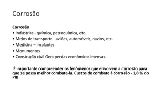 Corrosão
Corrosão
• Indústrias - química, petroquímica, etc.
• Meios de transporte - aviões, automóveis, navios, etc.
• Medicina – implantes
• Monumentos
• Construção civil Gera perdas econômicas imensas.
É importante compreender os fenômenos que envolvem a corrosão para
que se possa melhor combate-la. Custos do combate à corrosão - 1,8 % do
PIB
 