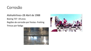 Corrosão
AlohaAirlines–28 Abril de 1988
Boeing 737 -19 anos
Regiões de corrosão por frestas -Fretting
Trincas por fadiga
 