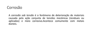 Corrosão
A corrosão sob tensão é o fenômeno de deterioração de materiais
causada pela ação conjunta de tensões mecânicas (residuais ou
aplicadas) e meio corrosivo.Acontece comumente com metais
dúcteis.
 
