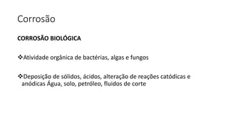Corrosão
CORROSÃO BIOLÓGICA
Atividade orgânica de bactérias, algas e fungos
Deposição de sólidos, ácidos, alteração de reações catódicas e
anódicas Água, solo, petróleo, fluidos de corte
 