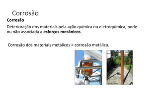 Corrosão
Corrosão
Deterioração dos materiais pela ação química ou eletroquímica, pode
ou não associada a esforços mecânicos.
Corrosão dos materiais metálicos = corrosão metálica.
 
