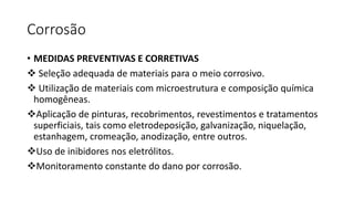 Corrosão
• MEDIDAS PREVENTIVAS E CORRETIVAS
 Seleção adequada de materiais para o meio corrosivo.
 Utilização de materiais com microestrutura e composição química
homogêneas.
Aplicação de pinturas, recobrimentos, revestimentos e tratamentos
superficiais, tais como eletrodeposição, galvanização, niquelação,
estanhagem, cromeação, anodização, entre outros.
Uso de inibidores nos eletrólitos.
Monitoramento constante do dano por corrosão.
 