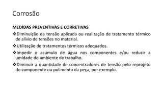 Corrosão
MEDIDAS PREVENTIVAS E CORRETIVAS
Diminuição da tensão aplicada ou realização de tratamento térmico
de alívio de tensões no material.
Utilização de tratamentos térmicos adequados.
Impedir o acúmulo de água nos componentes e/ou reduzir a
umidade do ambiente de trabalho.
Diminuir a quantidade de concentradores de tensão pelo reprojeto
do componente ou polimento da peça, por exemplo.
 