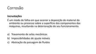 Corrosão
Incrustações
É um modo de falha em que ocorrer a deposição de material do
ambiente ou processo sobre a superfície dos componentes das
máquinas, resultando na deterioração do seu funcionamento.
a) Travamento de selos mecânicos
b) Impossibilidades de ajuste móveis
c) Abstração da passagem de fluidos
 