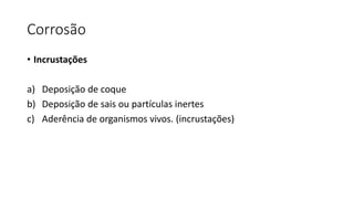 Corrosão
• Incrustações
a) Deposição de coque
b) Deposição de sais ou partículas inertes
c) Aderência de organismos vivos. (incrustações)
 