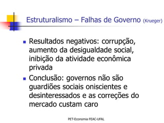 Estruturalismo – Falhas de Governo   (Krueger)



   Resultados negativos: corrupção,
    aumento da desigualdade social,
    inibição da atividade econômica
    privada
   Conclusão: governos não são
    guardiões sociais oniscientes e
    desinteressados e as correções do
    mercado custam caro
                PET-Economia FEAC-UFAL
 