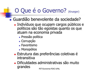 O Que é o Governo?                 (Krueger)


   Guardião benevolente da sociedade?
       Indivíduos que ocupam cargos públicos e
        políticos são tão egoístas quanto os que
        atuam na economia privada
            Pressão política
            Corrupção
            Favoritismo
            Monopólios
       Estrutura das preferências coletivas é
        intransitiva
       Dificuldades administrativas são muito
        grandes       PET-Economia FEAC-UFAL
 