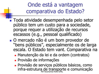 Onde está a vantagem
            comparativa do Estado?
   Toda atividade desempenhada pelo setor
    público tem um custo para a sociedade,
    porque requer a utilização de recursos
    escassos (e.g., pessoal qualificado)
   O mercado não é um bom provedor de
    “bens públicos”, especialmente os de larga
    escala. O Estado tem vant. Comparativa na
       Manutenção da lei e da ordem (contratos)
       Provisão de informações
       Provisão de serviços públicos básicos, como
        infra-estrutura de transporte e comunicação
                      PET-Economia FEAC-UFAL
 