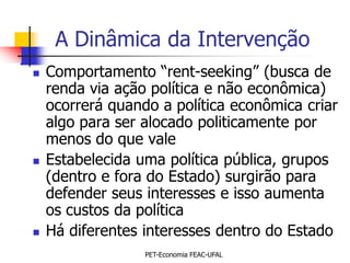 A Dinâmica da Intervenção
   Comportamento “rent-seeking” (busca de
    renda via ação política e não econômica)
    ocorrerá quando a política econômica criar
    algo para ser alocado politicamente por
    menos do que vale
   Estabelecida uma política pública, grupos
    (dentro e fora do Estado) surgirão para
    defender seus interesses e isso aumenta
    os custos da política
   Há diferentes interesses dentro do Estado
                  PET-Economia FEAC-UFAL
 
