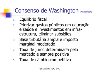 Consenso de Washington                 (Williamson)


1.   Equilíbrio fiscal
2.   Priorizar gastos públicos em educação
     e saúde e investimentos em infra-
     estrutura, eliminar subsídios
3.   Base tributária ampla e imposto
     marginal moderado
4.   Taxa de juros determinada pelo
     mercado e sempre positiva
5.   Taxa de câmbio competitiva
               PET-Economia FEAC-UFAL
 