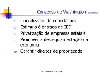 Consenso de Washington     (Williamson)



6.    Liberalização de importações
7.    Estímulo à entrada de IED
8.    Privatização de empresas estatais
9.    Promover a desregulamentação da
      economia
10.   Garantir direitos de propriedade



                PET-Economia FEAC-UFAL
 