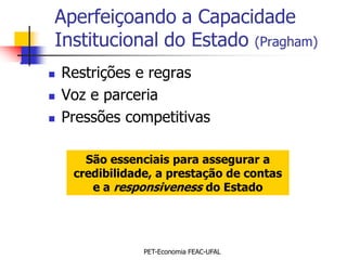 Aperfeiçoando a Capacidade
Institucional do Estado (Pragham)
   Restrições e regras
   Voz e parceria
   Pressões competitivas

       São essenciais para assegurar a
     credibilidade, a prestação de contas
        e a responsiveness do Estado




                 PET-Economia FEAC-UFAL
 