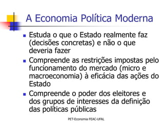 A Economia Política Moderna
   Estuda o que o Estado realmente faz
    (decisões concretas) e não o que
    deveria fazer
   Compreende as restrições impostas pelo
    funcionamento do mercado (micro e
    macroeconomia) à eficácia das ações do
    Estado
   Compreende o poder dos eleitores e
    dos grupos de interesses da definição
    das políticas públicas
               PET-Economia FEAC-UFAL
 
