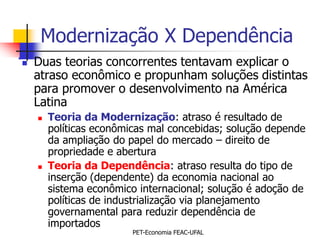 Modernização X Dependência
   Duas teorias concorrentes tentavam explicar o
    atraso econômico e propunham soluções distintas
    para promover o desenvolvimento na América
    Latina
       Teoria da Modernização: atraso é resultado de
        políticas econômicas mal concebidas; solução depende
        da ampliação do papel do mercado – direito de
        propriedade e abertura
       Teoria da Dependência: atraso resulta do tipo de
        inserção (dependente) da economia nacional ao
        sistema econômico internacional; solução é adoção de
        políticas de industrialização via planejamento
        governamental para reduzir dependência de
        importados
                         PET-Economia FEAC-UFAL
 