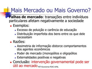 Mais Mercado ou Mais Governo?
   Falhas de mercado: transações entre indivíduos
    particulares afetam negativamente a sociedade
      Exemplos:

            Excesso de poluição e carência de educação
            Distribuição imperfeita dos bens entre os que dele
             necessitam
       Razões:
            Assimetria de informação distorce comportamentos
             dos agentes econômicos
            Poder de mercado (monopólios e oligopólios
            Externalidades positivas e negativas
       Conclusão: intervenção governamental pode ser
        útil ao mercado PET-Economia FEAC-UFAL
 