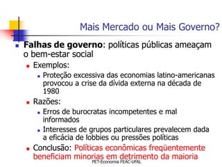 Mais Mercado ou Mais Governo?
   Falhas de governo: políticas públicas ameaçam
    o bem-estar social
       Exemplos:
            Proteção excessiva das economias latino-americanas
             provocou a crise da dívida externa na década de
             1980
       Razões:
            Erros de burocratas incompetentes e mal
             informados
            Interesses de grupos particulares prevalecem dada
             a eficácia de lobbies ou pressões políticas
       Conclusão: Políticas econômicas freqüentemente
        beneficiam minorias em detrimento da maioria
                           PET-Economia FEAC-UFAL
 