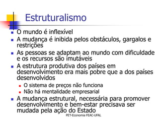 Estruturalismo
   O mundo é inflexível
   A mudança é inibida pelos obstáculos, gargalos e
    restrições
   As pessoas se adaptam ao mundo com dificuldade
    e os recursos são imutáveis
   A estrutura produtiva dos países em
    desenvolvimento era mais pobre que a dos países
    desenvolvidos
       O sistema de preços não funciona
       Não há mentalidade empresarial
   A mudança estrutural, necessária para promover
    desenvolvimento e bem-estar precisava ser
    mudada pela ação do Estado
                         PET-Economia FEAC-UFAL
 