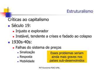 Estruturalismo
Críticas ao capitalismo
 Século 19:

       Injusto e explorador
       Instável, tendente a crises e fadado ao colapso
   1930s-40s:
       Falhas do sistema de preços
            Sinalização              Esses problemas seriam
            Resposta                  ainda mais graves nos
            Mobilidade               países sub-desenvolvidos

                           PET-Economia FEAC-UFAL
 